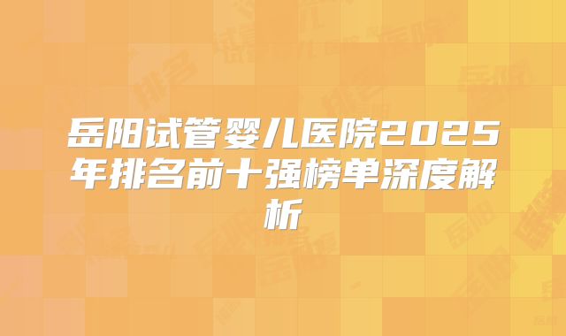 岳阳试管婴儿医院2025年排名前十强榜单深度解析