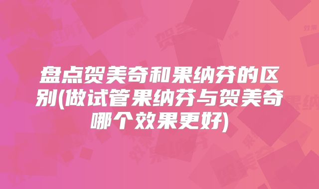 盘点贺美奇和果纳芬的区别(做试管果纳芬与贺美奇哪个效果更好)