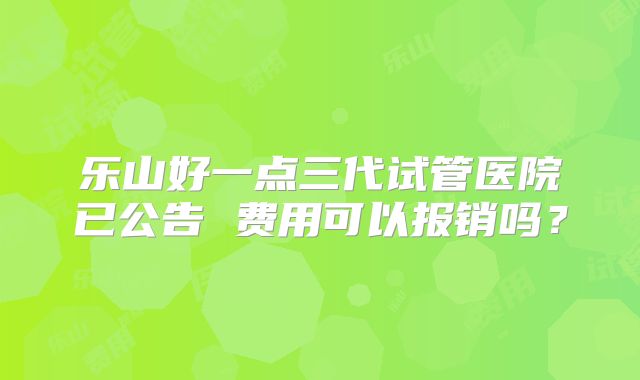 乐山好一点三代试管医院已公告 费用可以报销吗？