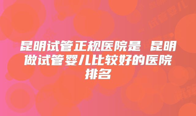 昆明试管正规医院是 昆明做试管婴儿比较好的医院排名