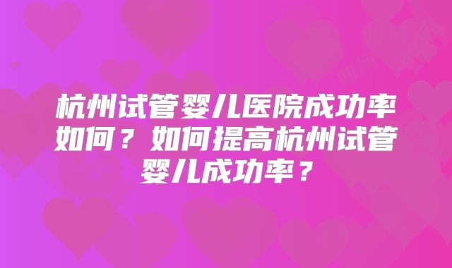 杭州试管婴儿医院成功率如何？如何提高杭州试管婴儿成功率？