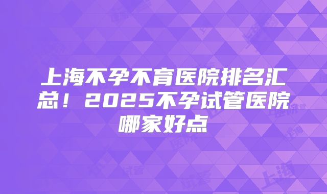 上海不孕不育医院排名汇总!2025不孕试管医院哪家好点