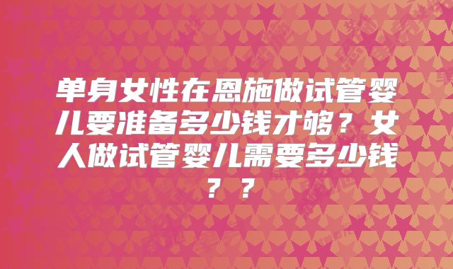 单身女性在恩施做试管婴儿要准备多少钱才够？女人做试管婴儿需要多少钱？？