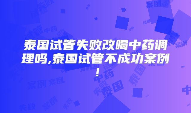 泰国试管失败改喝中药调理吗,泰国试管不成功案例！