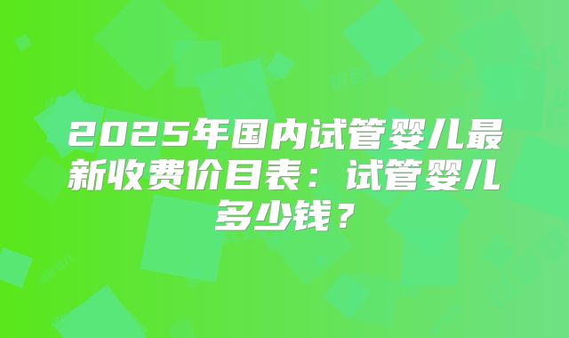 2025年国内试管婴儿最新收费价目表：试管婴儿多少钱？