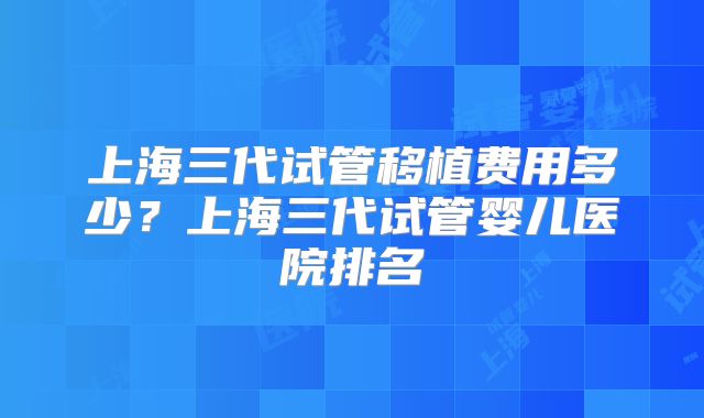 上海三代试管移植费用多少？上海三代试管婴儿医院排名