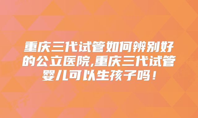 重庆三代试管如何辨别好的公立医院,重庆三代试管婴儿可以生孩子吗！