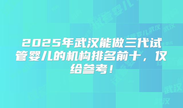 2025年武汉能做三代试管婴儿的机构排名前十，仅给参考！