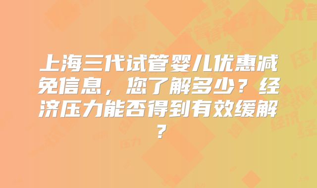 上海三代试管婴儿优惠减免信息，您了解多少？经济压力能否得到有效缓解？