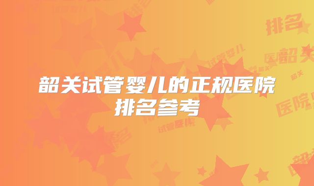 韶关试管婴儿的正规医院排名参考