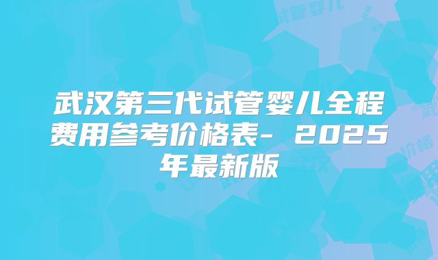 武汉第三代试管婴儿全程费用参考价格表- 2025年最新版