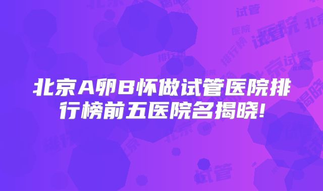 北京A卵B怀做试管医院排行榜前五医院名揭晓!