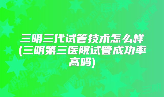 三明三代试管技术怎么样(三明第三医院试管成功率高吗)