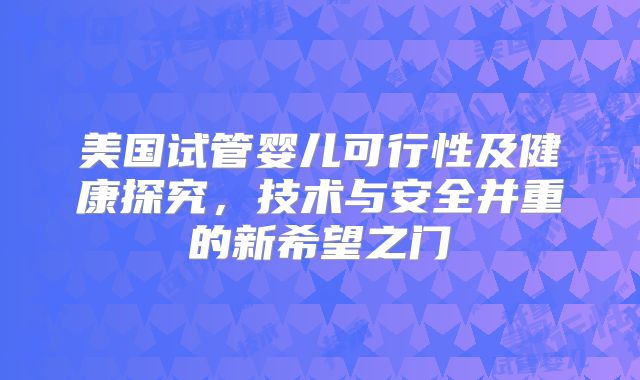 美国试管婴儿可行性及健康探究，技术与安全并重的新希望之门