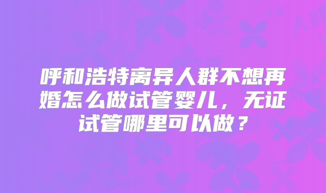 呼和浩特离异人群不想再婚怎么做试管婴儿,无证试管哪里可以做?