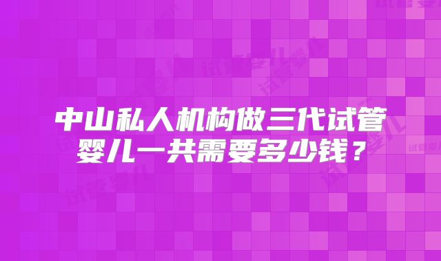 中山私人机构做三代试管婴儿一共需要多少钱？