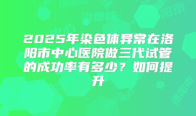 2025年染色体异常在洛阳市中心医院做三代试管的成功率有多少?如何提升