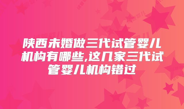 陕西未婚做三代试管婴儿机构有哪些,这几家三代试管婴儿机构错过