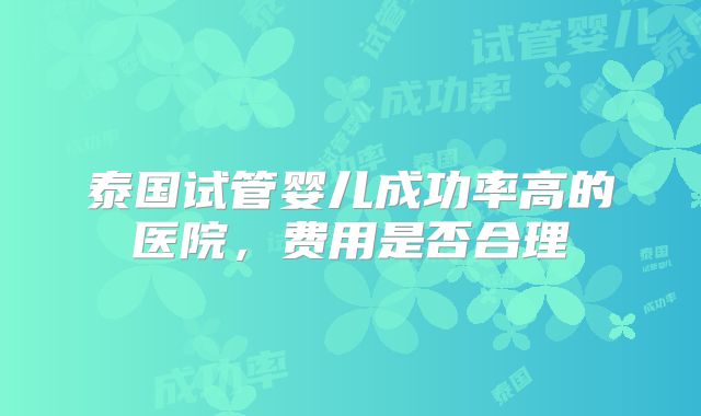 泰国试管婴儿成功率高的医院，费用是否合理