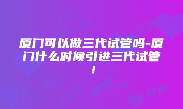 厦门可以做三代试管吗-厦门什么时候引进三代试管!