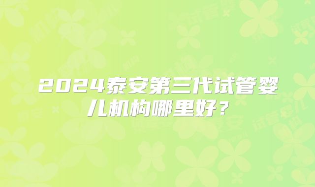2024泰安第三代试管婴儿机构哪里好？