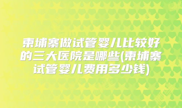 柬埔寨做试管婴儿比较好的三大医院是哪些(柬埔寨试管婴儿费用多少钱)