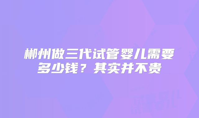 郴州做三代试管婴儿需要多少钱？其实并不贵