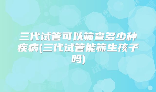 三代试管可以筛查多少种疾病(三代试管能筛生孩子吗)