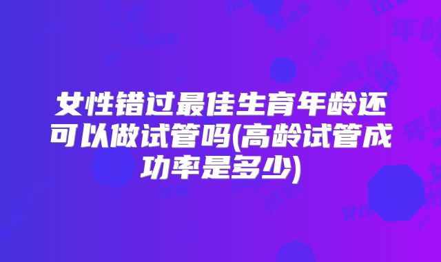 女性错过最佳生育年龄还可以做试管吗(高龄试管成功率是多少)