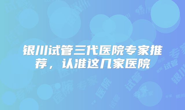 银川试管三代医院专家推荐，认准这几家医院