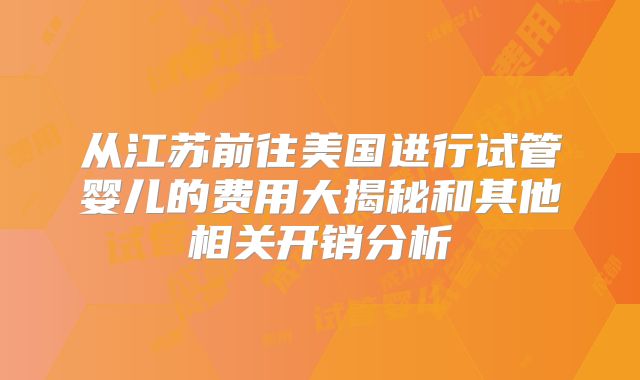 从江苏前往美国进行试管婴儿的费用大揭秘和其他相关开销分析