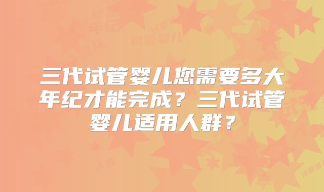 三代试管婴儿您需要多大年纪才能完成？三代试管婴儿适用人群？