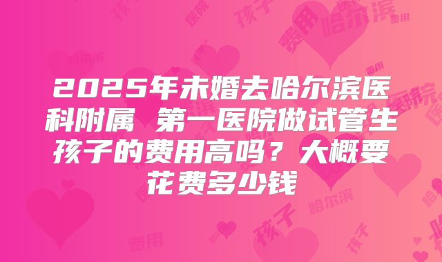 2025年未婚去哈尔滨医科附属 第一医院做试管生孩子的费用高吗?大概要花费多少钱