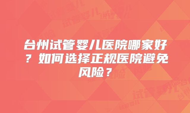 台州试管婴儿医院哪家好?如何选择正规医院避免风险?