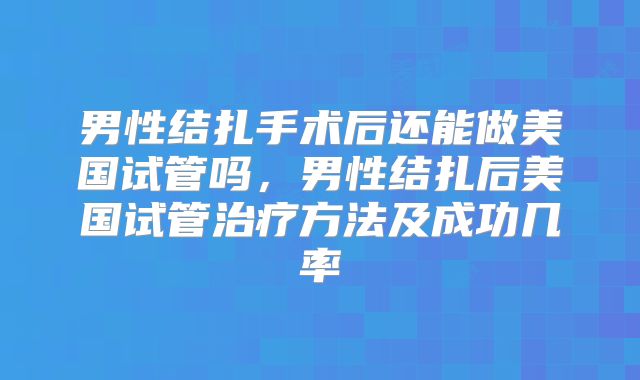 男性结扎手术后还能做美国试管吗，男性结扎后美国试管治疗方法及成功几率