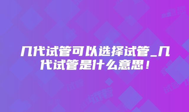 几代试管可以选择试管_几代试管是什么意思！