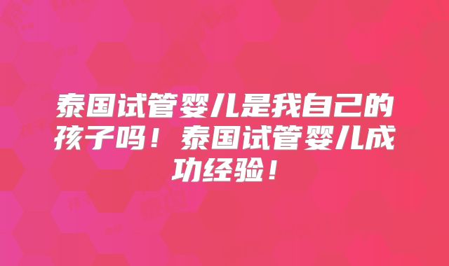 泰国试管婴儿是我自己的孩子吗！泰国试管婴儿成功经验！