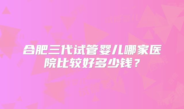 合肥三代试管婴儿哪家医院比较好多少钱？