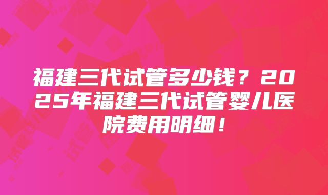 福建三代试管多少钱？2025年福建三代试管婴儿医院费用明细！