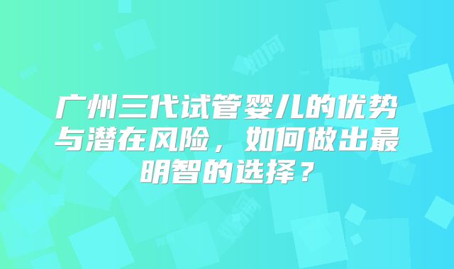 广州三代试管婴儿的优势与潜在风险，如何做出最明智的选择？