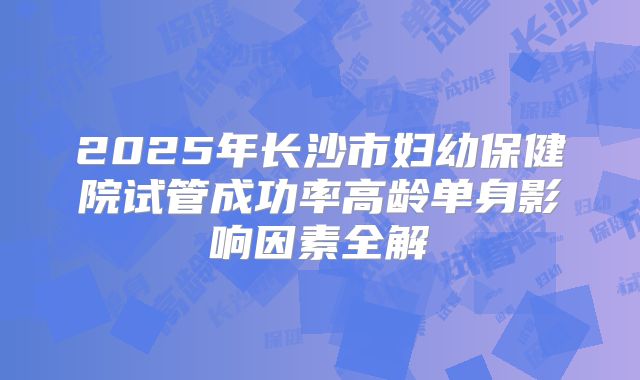 2025年长沙市妇幼保健院试管成功率高龄单身影响因素全解