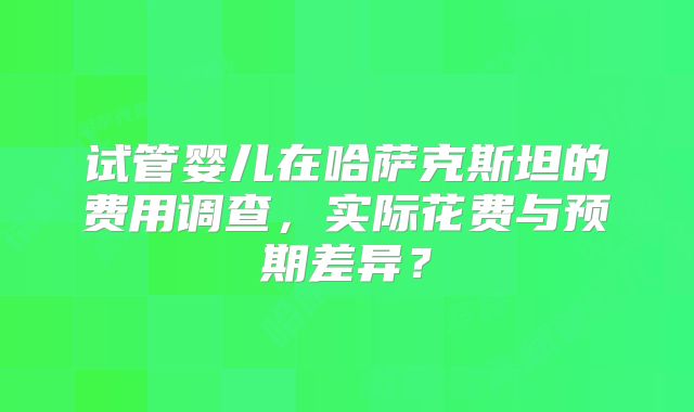 试管婴儿在哈萨克斯坦的费用调查，实际花费与预期差异？