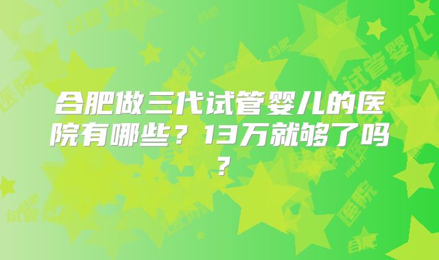 合肥做三代试管婴儿的医院有哪些？13万就够了吗？