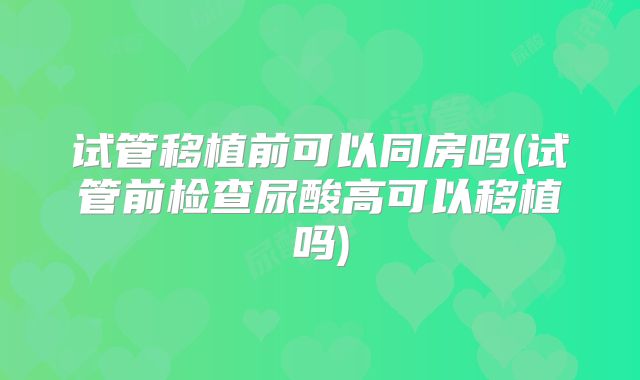 试管移植前可以同房吗(试管前检查尿酸高可以移植吗)