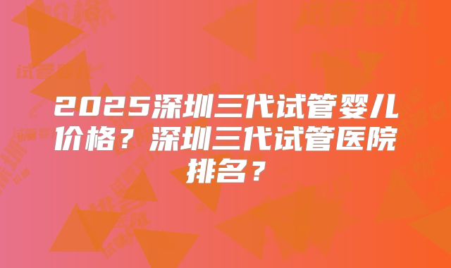2025深圳三代试管婴儿价格？深圳三代试管医院排名？