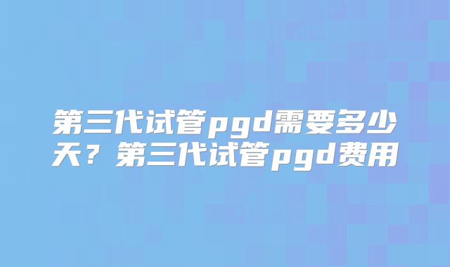 第三代试管pgd需要多少天？第三代试管pgd费用