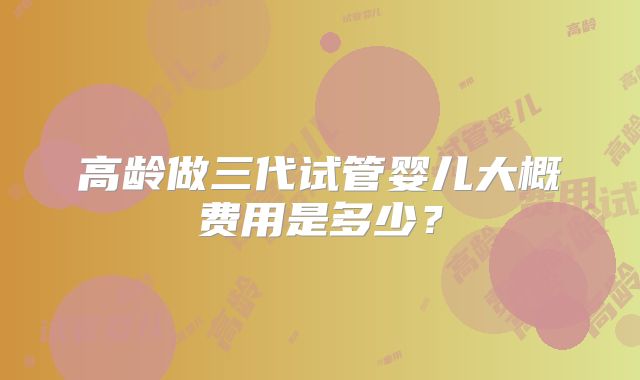 高龄做三代试管婴儿大概费用是多少？