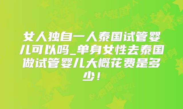 女人独自一人泰国试管婴儿可以吗_单身女性去泰国做试管婴儿大概花费是多少!