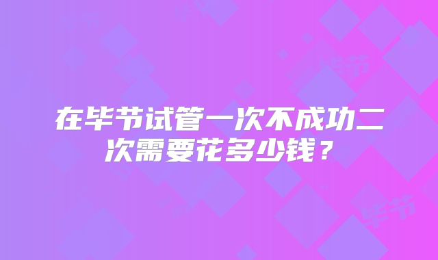 在毕节试管一次不成功二次需要花多少钱？