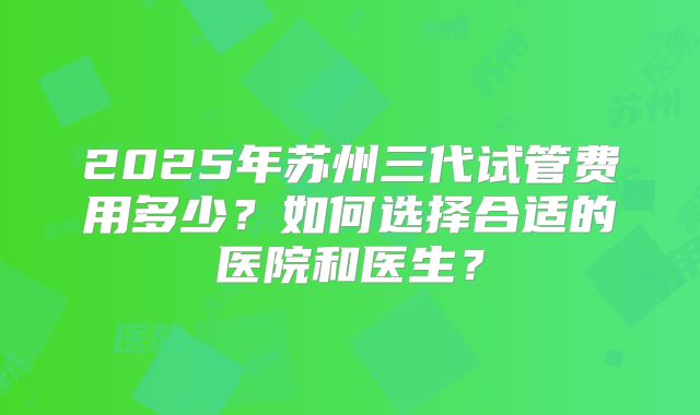 2025年苏州三代试管费用多少？如何选择合适的医院和医生？